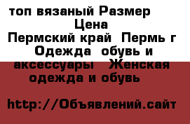 топ вязаный Размер: 44–46 (M) › Цена ­ 300 - Пермский край, Пермь г. Одежда, обувь и аксессуары » Женская одежда и обувь   